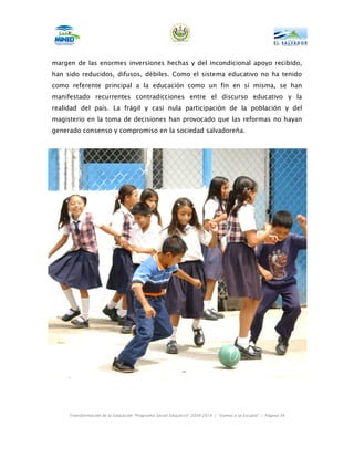 margen de las enormes inversiones hechas y del incondicional apoyo recibido,
han sido reducidos, difusos, débiles. Como el sistema educativo no ha tenido
como referente principal a la educación como un fin en sí misma, se han
manifestado recurrentes contradicciones entre el discurso educativo y la
realidad del país. La frágil y casi nula participación de la población y del
magisterio en la toma de decisiones han provocado que las reformas no hayan
generado consenso y compromiso en la sociedad salvadoreña.




     Transformación de la Educación “Programa Social Educativo” 2009-2014 | “Vamos a la Escuela” | Página 34
 