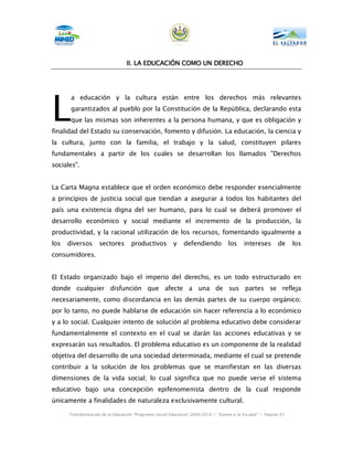 II.
                                 II. LA EDUCACIÓN COMO UN DERECHO




L
       a educación y la cultura están entre los derechos más relevantes
       garantizados al pueblo por la Constitución de la República, declarando esta
       que las mismas son inherentes a la persona humana, y que es obligación y
finalidad del Estado su conservación, fomento y difusión. La educación, la ciencia y
la cultura, junto con la familia, el trabajo y la salud, constituyen pilares
fundamentales a partir de los cuales se desarrollan los llamados "Derechos
sociales".


La Carta Magna establece que el orden económico debe responder esencialmente
a principios de justicia social que tiendan a asegurar a todos los habitantes del
país una existencia digna del ser humano, para lo cual se deberá promover el
desarrollo económico y social mediante el incremento de la producción, la
productividad, y la racional utilización de los recursos, fomentando igualmente a
los   diversos      sectores       productivos          y   defendiendo           los    intereses        de    los
consumidores.


El Estado organizado bajo el imperio del derecho, es un todo estructurado en
donde cualquier disfunción que afecte a una de sus partes se refleja
necesariamente, como discordancia en las demás partes de su cuerpo orgánico;
por lo tanto, no puede hablarse de educación sin hacer referencia a lo económico
y a lo social. Cualquier intento de solución al problema educativo debe considerar
fundamentalmente el contexto en el cual se darán las acciones educativas y se
expresarán sus resultados. El problema educativo es un componente de la realidad
objetiva del desarrollo de una sociedad determinada, mediante el cual se pretende
contribuir a la solución de los problemas que se manifiestan en las diversas
dimensiones de la vida social; lo cual significa que no puede verse el sistema
educativo bajo una concepción epifenomenista dentro de la cual responde
únicamente a finalidades de naturaleza exclusivamente cultural.

      Transformación de la Educación “Programa Social Educativo” 2009-2014 | “Vamos a la Escuela” | Página 35
 