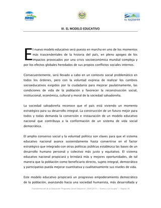 III.
                                    III. EL MODELO EDUCATIVO




E
      l nuevo modelo educativo será puesto en marcha en uno de los momentos
      más trascendentales de la historia del país, en pleno apogeo de los
      impactos provocados por una crisis socioeconómica mundial compleja y
por los efectos globales heredados de sus propios conflictos sociales internos.


Consecuentemente, será llevado a cabo en un contexto social problemático en
todos los órdenes, pero con la voluntad expresa de realizar los cambios
socioeducativos exigidos por la ciudadanía para mejorar paulatinamente, las
condiciones de vida de la población y favorecer la reconstrucción social,
institucional, económica, cultural y moral de la sociedad salvadoreña.


La sociedad salvadoreña reconoce que el país está viviendo un momento
estratégico para su desarrollo integral. La construcción de un futuro mejor para
todos y todas demanda la conversión e instauración de un modelo educativo
nacional que contribuya a la conformación de un sistema de vida social
democrática.


El amplio consenso social y la voluntad política son claves para que el sistema
educativo nacional avance sostenidamente hasta convertirse en el factor
estratégico que integrado con otras políticas públicas establezca las bases de un
desarrollo humano personal y colectivo más justo y equitativo. El sistema
educativo nacional propiciará y brindará más y mejores oportunidades, de tal
manera que la población como beneficiario directo, sujeto integral, democrático
y participativo pueda mejorar cuantitativa y cualitativamente sus niveles de vida.


Este modelo educativo propiciará un progresivo empoderamiento democrático
de la población, avanzando hacia una sociedad humanista, más desarrollada y

     Transformación de la Educación “Programa Social Educativo” 2009-2014 | “Vamos a la Escuela” | Página 36
 