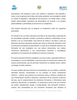 participativa, más próspera y justa, más solidaria y equitativa, más educada y
culta, y más respetuosa de la vida y del medio ambiente. Una sociedad en donde
se respete la dignidad e identidad de las personas y en donde todos y todas
tengan oportunidades equitativas de desarrollarse de acuerdo a sus propias
potencialidades y poniéndolas al servicio de sus congéneres.


Este modelo educativo que se propone se fundamenta sobre los siguientes
postulados:


Se concibe el ser y el hacer educativo centrado en los educandos y partiendo de
las necesidades culturales, sociales, económicas, políticas y ambientales, de sus
familias y de sus comunidades. Esta manera de enfocar y de llevar a cabo los
diferentes procesos educativos permite que tanto la dimensión formativa como
la instructiva contribuyan armónicamente, a través de la mediación docente, a la
formación de una ciudadanía con una cultura democrática, con valores
humanistas dignificantes y con conocimientos científicos y tecnológicos
aplicables en la resolución de problemas en diversos contextos.


El sistema educativo formará ciudadanos con juicio crítico, capacidad reflexiva e
investigativa y con las habilidades y destrezas para la construcción colectiva de
nuevos conocimientos, que les permitan transformar la realidad social y valorar
y proteger el medio ambiente.


El nuevo modelo educativo formará al estudiantado con una amplia y profunda
identidad nacional, incorporando en sus estudios un fuerte componente
histórico – cultural, que propicie una conciencia crítica y reflexiva, producto de
una interpretación científica suficiente y pertinente de los procesos históricos
del país, que le proporcionarán los elementos formativos e informativos para
explicarse plenamente su identidad y su pertenencia social como ser histórico
de cambio, debidamente situado y temporalizado. Esta formación histórico-
cultural será acompañada de una formación humanista que facilitará al

     Transformación de la Educación “Programa Social Educativo” 2009-2014 | “Vamos a la Escuela” | Página 37
 
