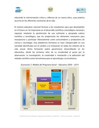 educando la interiorización crítica y reflexiva de un marco ético, cuya práctica
ocurrirá en los diferentes escenarios de la vida.


El sistema educativo nacional formará a los estudiantes para que desempeñen
en el futuro un rol importante en el desarrollo científico y tecnológico nacional y
regional, mediante la aprehensión de una suficiente y apropiada cultura
científica y tecnológica, que les proporcione los elementos necesarios para
incorporarse y participar efectivamente como consumidores y productores de
ciencia y tecnología. Esta plataforma formativa se hace indispensable en una
sociedad identificada con el cambio y la innovación en todos los órdenes de la
vida   actual.      Dicha       formación         podrá       garantizarse         desarrollando           en    los
educandos, desde los primeros años de su escolaridad el gusto por la
observación, la investigación, la creatividad e innovación y la aplicación del
método científico como herramienta para el aprendizaje y la enseñanza.


         Ilustración 2. Modelo del Programa Social – Educativo 2009 – 2014




       Transformación de la Educación “Programa Social Educativo” 2009-2014 | “Vamos a la Escuela” | Página 38
 
