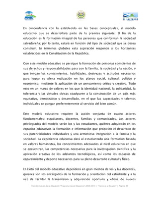 En concordancia con lo establecido en las bases conceptuales, el modelo
educativo que se desarrollará parte de la premisa siguiente: El fin de la
educación es la formación integral de las personas que conforman la sociedad
salvadoreña; por lo tanto, estará en función del tipo de sociedad que se desea
construir. En términos globales esta aspiración responde a los horizontes
establecidos en la Constitución de la República.


Con este modelo educativo se persigue la formación de personas conscientes de
sus derechos y responsabilidades para con la familia, la sociedad y la nación, y
que tengan los conocimientos, habilidades, destrezas y actitudes necesarios
para lograr su plena realización en los planos social, cultural, político y
económico, mediante la aplicación de un pensamiento crítico y creativo. Todo
esto en un marco de valores en los que la identidad nacional, la solidaridad, la
tolerancia y las virtudes cívicas coadyuven a la construcción de un país más
equitativo, democrático y desarrollado, en el que las capacidades y talentos
individuales se pongan preferentemente al servicio del bien común.


Este   modelo educativo requiere                      la acción         conjunta de            cuatro actores
fundamentales: estudiantes, docentes, familias y comunidades. Los actores
privilegiados del modelo serán los y las estudiantes, quiénes adquirirán en los
espacios educativos la formación e información que propicien el desarrollo de
sus potencialidades individuales y una armoniosa integración a la familia y la
sociedad. La experiencia educativa dará al estudiantado una formación basada
en valores humanistas, los conocimientos adecuados al nivel educativo en que
se encuentren, las competencias necesarias para la investigación científica y la
aplicación creativa de los adelantos tecnológicos, así como los espacios de
esparcimiento y deporte necesarios para su pleno desarrollo cultural y físico.


El éxito del modelo educativo dependerá en gran medida de los y las docentes,
quienes son los encargados de la formación y orientación del estudiante y a la
vez de facilitar la transmisión y adquisición oportuna y eficaz de nuevos

       Transformación de la Educación “Programa Social Educativo” 2009-2014 | “Vamos a la Escuela” | Página 39
 