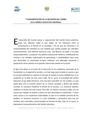 FUNDAMENTACIÓ
                   I FUNDAMENTACIÓN DE LA NECESIDAD DEL CAMBIO
                            EN EL MODELO EDUCATIVO NACIONAL.




E    l desarrollo del mundo actual, y seguramente del mundo futuro próximo,
     exige una reflexión sobre lo que deben ser las relaciones entre el
     conocimiento y la familia en la sociedad, a fin de que los esfuerzos y la
responsabilidad del individuo en una realidad que cambia puedan ser valorados
conscientemente. Una reflexión necesaria, esta, que llevaría, sin duda, si se actúa
responsablemente, a proponer una política educacional moderna, modificando los
criterios y los métodos tradicionales de aprendizaje, y cambiándolos hacia unos
que desarrollen la creatividad humana mediante una adecuada formación y
preparación de los jóvenes en la gestión cultural del cambio en la acción.


Si algo está ahora en el centro de la discusión de los problemas esenciales de la
humanidad, es el papel de la escuela, y no hay lugar para la duda en cuanto a que
la escuela tradicional no soporta el reto que le impone la nueva realidad que se va
revelando en el albor de este nuevo siglo. No es, pues, la necesidad del cambio
educativo el que debe discutirse, sino más bien cuál debe ser ese cambio, y a qué
papel lleva este al hombre dentro de su misma sociedad y dentro del ámbito
mundial. Es necesario modificar el diseño de la escuela, y es necesario además,
modificar el diseño del aula misma. Para ello, se impone reconocer cuáles son las
causas que impelen al cambio y cómo y en qué intensidad se manifiestan. Y como
estas causas y sus respectivas intensidades se dan en la realidad concreta de los
pueblos, es necesario entonces ir a esas realidades y conocerlas, para que los
cambios sean orientados y direccionados en función de ellas. Esto no es nuevo, es
plenamente reconocido dentro del ámbito educativo.

      Transformación de la Educación “Programa Social Educativo” 2009-2014 | “Vamos a la Escuela” | Página 4
 