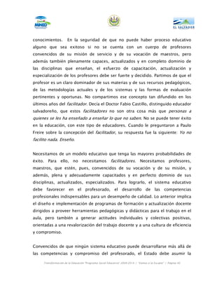 conocimientos.          En la seguridad de que no puede haber proceso educativo
alguno que sea exitoso si no se cuenta con un cuerpo de profesores
convencidos de su misión de servicio y de su vocación de maestros, pero
además también plenamente capaces, actualizados y en completo dominio de
las disciplinas que enseñan, el esfuerzo de capacitación, actualización y
especialización de los profesores debe ser fuerte y decidido. Partimos de que el
profesor es un claro dominador de sus materias y de sus recursos pedagógicos,
de las metodologías actuales y de los sistemas y las formas de evaluación
pertinentes y oportunas. No compartimos ese concepto tan difundido en los
últimos años del facilitador. Decía el Doctor Fabio Castillo, distinguido educador
salvadoreño, que estos facilitadores no son otra cosa más que personas a
quienes se les ha enseñado a enseñar lo que no saben. No se puede tener éxito
en la educación, con este tipo de educadores. Cuando le preguntaron a Paulo
Freire sobre la concepción del facilitador, su respuesta fue la siguiente: Yo no
facilito nada. Enseño.


Necesitamos de un modelo educativo que tenga las mayores probabilidades de
éxito.    Para     ello,     no      necesitamos         facilitadores. Necesitamos profesores,
maestros, que estén, pues, convencidos de su vocación y de su misión, y
además, plena y adecuadamente capacitados y en perfecto dominio de sus
disciplinas, actualizados, especializados. Para lograrlo, el sistema educativo
debe     favorecer         en   el    profesorado,          el    desarrollo        de    las    competencias
profesionales indispensables para un desempeño de calidad. Lo anterior implica
el diseño e implementación de programas de formación y actualización docente
dirigidos a proveer herramientas pedagógicas y didácticas para el trabajo en el
aula, pero también a generar actitudes individuales y colectivas positivas,
orientadas a una revalorización del trabajo docente y a una cultura de eficiencia
y compromiso.


Convencidos de que ningún sistema educativo puede desarrollarse más allá de
las competencias y compromiso del profesorado, el Estado debe asumir la

       Transformación de la Educación “Programa Social Educativo” 2009-2014 | “Vamos a la Escuela” | Página 40
 