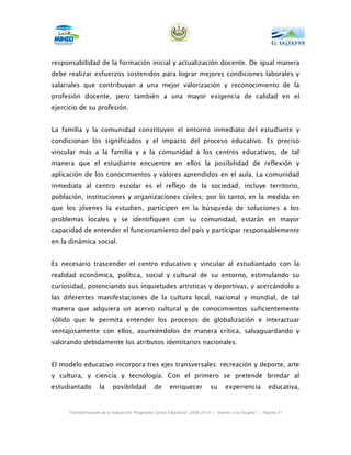 responsabilidad de la formación inicial y actualización docente. De igual manera
debe realizar esfuerzos sostenidos para lograr mejores condiciones laborales y
salariales que contribuyan a una mejor valorización y reconocimiento de la
profesión docente, pero también a una mayor exigencia de calidad en el
ejercicio de su profesión.


La familia y la comunidad constituyen el entorno inmediato del estudiante y
condicionan los significados y el impacto del proceso educativo. Es preciso
vincular más a la familia y a la comunidad a los centros educativos, de tal
manera que el estudiante encuentre en ellos la posibilidad de reflexión y
aplicación de los conocimientos y valores aprendidos en el aula. La comunidad
inmediata al centro escolar es el reflejo de la sociedad, incluye territorio,
población, instituciones y organizaciones civiles; por lo tanto, en la medida en
que los jóvenes la estudien, participen en la búsqueda de soluciones a los
problemas locales y se identifiquen con su comunidad, estarán en mayor
capacidad de entender el funcionamiento del país y participar responsablemente
en la dinámica social.


Es necesario trascender el centro educativo y vincular al estudiantado con la
realidad económica, política, social y cultural de su entorno, estimulando su
curiosidad, potenciando sus inquietudes artísticas y deportivas, y acercándolo a
las diferentes manifestaciones de la cultura local, nacional y mundial, de tal
manera que adquiera un acervo cultural y de conocimientos suficientemente
sólido que le permita entender los procesos de globalización e interactuar
ventajosamente con ellos, asumiéndolos de manera crítica, salvaguardando y
valorando debidamente los atributos identitarios nacionales.


El modelo educativo incorpora tres ejes transversales: recreación y deporte, arte
y cultura, y ciencia y tecnología. Con el primero se pretende brindar al
estudiantado       la     posibilidad         de     enriquecer          su     experiencia          educativa,



     Transformación de la Educación “Programa Social Educativo” 2009-2014 | “Vamos a la Escuela” | Página 41
 