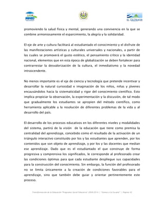 promoviendo la salud física y mental, generando una convivencia en la que se
combine armoniosamente el esparcimiento, la alegría y la solidaridad.


El eje de arte y cultura facilitará al estudiantado el conocimiento y el disfrute de
las manifestaciones artísticas y culturales universales y nacionales, a partir de
las cuales se promoverá el gusto estético, el pensamiento crítico y la identidad
nacional, elementos que en esta época de globalización se deben fortalecer para
contrarrestar la desvalorización de la cultura, el inmediatismo y la novedad
intrascendente.


No menos importante es el eje de ciencia y tecnología que pretende incentivar y
desarrollar la natural curiosidad e imaginación de los niños, niñas y jóvenes
encausándolos hacia la sistematicidad y rigor del conocimiento científico. Esto
implica propiciar la observación, la experimentación y la discusión, de tal modo
que gradualmente los estudiantes se apropien del método científico, como
herramienta aplicable a la resolución de diferentes problemas de la vida y al
desarrollo del país.


El desarrollo de los procesos educativos en los diferentes niveles y modalidades
del sistema, partirá de la visión               de la educación que tiene como premisa la
centralidad del aprendizaje, concebido como el resultado de la activación de un
triángulo interactivo constituido por los y las estudiantes que aprenden, por los
contenidos que son objeto de aprendizaje, y por los y las docentes que median
ese aprendizaje. Dado que es el estudiantado el que construye de forma
progresiva y comprensiva los significados, le corresponde al profesorado crear
las condiciones óptimas para que cada estudiante despliegue sus capacidades
para la construcción del conocimiento. Sin embargo, la función del profesorado
no se limita únicamente a la creación de condiciones favorables para el
aprendizaje, sino que también debe guiar y orientar pertinentemente este
proceso.



     Transformación de la Educación “Programa Social Educativo” 2009-2014 | “Vamos a la Escuela” | Página 42
 