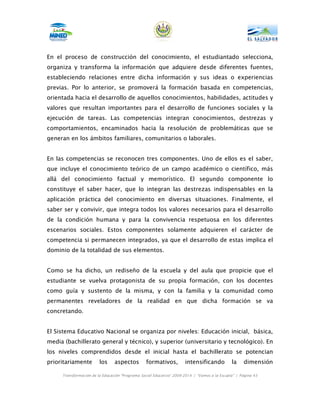 En el proceso de construcción del conocimiento, el estudiantado selecciona,
organiza y transforma la información que adquiere desde diferentes fuentes,
estableciendo relaciones entre dicha información y sus ideas o experiencias
previas. Por lo anterior, se promoverá la formación basada en competencias,
orientada hacia el desarrollo de aquellos conocimientos, habilidades, actitudes y
valores que resultan importantes para el desarrollo de funciones sociales y la
ejecución de tareas. Las competencias integran conocimientos, destrezas y
comportamientos, encaminados hacia la resolución de problemáticas que se
generan en los ámbitos familiares, comunitarios o laborales.


En las competencias se reconocen tres componentes. Uno de ellos es el saber,
que incluye el conocimiento teórico de un campo académico o científico, más
allá del conocimiento factual y memorístico. El segundo componente lo
constituye el saber hacer, que lo integran las destrezas indispensables en la
aplicación práctica del conocimiento en diversas situaciones. Finalmente, el
saber ser y convivir, que integra todos los valores necesarios para el desarrollo
de la condición humana y para la convivencia respetuosa en los diferentes
escenarios sociales. Estos componentes solamente adquieren el carácter de
competencia si permanecen integrados, ya que el desarrollo de estas implica el
dominio de la totalidad de sus elementos.


Como se ha dicho, un rediseño de la escuela y del aula que propicie que el
estudiante se vuelva protagonista de su propia formación, con los docentes
como guía y sustento de la misma, y con la familia y la comunidad como
permanentes reveladores de la realidad en que dicha formación se va
concretando.


El Sistema Educativo Nacional se organiza por niveles: Educación inicial, básica,
media (bachillerato general y técnico), y superior (universitario y tecnológico). En
los niveles comprendidos desde el inicial hasta el bachillerato se potencian
prioritariamente        los     aspectos         formativos,         intensificando           la    dimensión

     Transformación de la Educación “Programa Social Educativo” 2009-2014 | “Vamos a la Escuela” | Página 43
 
