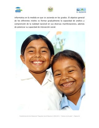 informativa en la medida en que se ascienda en los grados. El objetivo general
de los diferentes niveles es formar gradualmente la capacidad de análisis y
comprensión de la realidad nacional en sus diversas manifestaciones, además
de potenciar su capacidad de interacción social.




     Transformación de la Educación “Programa Social Educativo” 2009-2014 | “Vamos a la Escuela” | Página 44
 