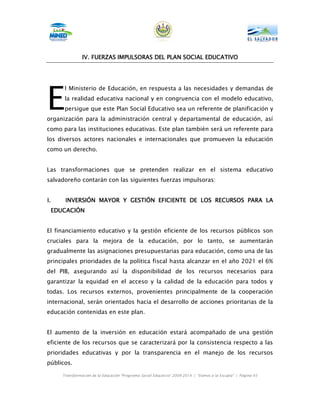 IV.
               IV. FUERZAS IMPULSORAS DEL PLAN SOCIAL EDUCATIVO




E
      l Ministerio de Educación, en respuesta a las necesidades y demandas de
      la realidad educativa nacional y en congruencia con el modelo educativo,
      persigue que este Plan Social Educativo sea un referente de planificación y
organización para la administración central y departamental de educación, así
como para las instituciones educativas. Este plan también será un referente para
los diversos actores nacionales e internacionales que promueven la educación
como un derecho.


Las transformaciones que se pretenden realizar en el sistema educativo
salvadoreño contarán con las siguientes fuerzas impulsoras:


I.    INVERSIÓN MAYOR Y GESTIÓN EFICIENTE DE LOS RECURSOS PARA LA
 EDUCACIÓN


El financiamiento educativo y la gestión eficiente de los recursos públicos son
cruciales para la mejora de la educación, por lo tanto, se aumentarán
gradualmente las asignaciones presupuestarias para educación, como una de las
principales prioridades de la política fiscal hasta alcanzar en el año 2021 el 6%
del PIB, asegurando así la disponibilidad de los recursos necesarios para
garantizar la equidad en el acceso y la calidad de la educación para todos y
todas. Los recursos externos, provenientes principalmente de la cooperación
internacional, serán orientados hacia el desarrollo de acciones prioritarias de la
educación contenidas en este plan.


El aumento de la inversión en educación estará acompañado de una gestión
eficiente de los recursos que se caracterizará por la consistencia respecto a las
prioridades educativas y por la transparencia en el manejo de los recursos
públicos.

     Transformación de la Educación “Programa Social Educativo” 2009-2014 | “Vamos a la Escuela” | Página 45
 