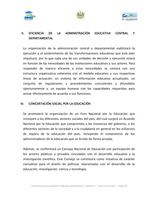 II.    EFICIENCIA         DE        LA      ADMINISTRACIÓN
                                            ADMINISTRACIÓN                  EDUCATIVA             CENTRAL         Y
       DEPARTAMENTAL


  La organización de la administración central y departamental viabilizará la
  ejecución y el sostenimiento de las transformaciones educativas que este plan
  impulsará, por lo que cada una de sus unidades de decisión y ejecución estará
  en función de las necesidades de las instituciones educativas y sus actores. Para
  responder de manera eficiente a estas necesidades se contará con una
  estructura organizativa coherente con el modelo educativo y sus respectivas
  líneas de actuación; un sistema de información educativa actualizado; un
  conjunto      de     regulaciones          y    procedimientos            consistentes          y    difundidos
  oportunamente y, un equipo humano con las capacidades requeridas para
  actuar efectivamente de acuerdo a sus funciones.


III.   CONCERTACIÓN SOCIAL POR LA EDUCACIÓN


  Se promoverá la organización de un Foro Nacional por la Educación que
  incorpore a los diferentes sectores sociales del país, del cual surgirá un Acuerdo
  Nacional por la Educación que comprometa a las instancias del gobierno, a los
  diferentes sectores de la sociedad y a la ciudadanía en general en los esfuerzos
  de mejora de la educación del país, incluyendo el compromiso de los
  administradores de la educación que se brinda de forma privada.


  Además, se conformará un Consejo Nacional de Educación con participación de
  los actores públicos y privados vinculados con el desarrollo educativo y la
  investigación científica. Este Consejo se constituirá como instancia de carácter
  consultivo para el diseño de políticas relacionadas con el desarrollo de la
  educación, investigación, ciencia y tecnología.




        Transformación de la Educación “Programa Social Educativo” 2009-2014 | “Vamos a la Escuela” | Página 46
 
