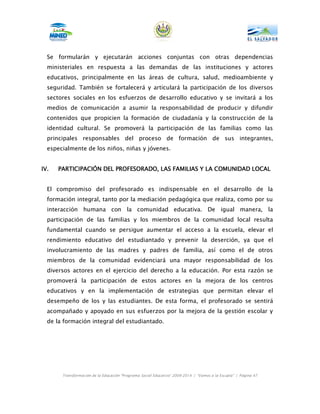 Se formularán y ejecutarán acciones conjuntas con otras dependencias
  ministeriales en respuesta a las demandas de las instituciones y actores
  educativos, principalmente en las áreas de cultura, salud, medioambiente y
  seguridad. También se fortalecerá y articulará la participación de los diversos
  sectores sociales en los esfuerzos de desarrollo educativo y se invitará a los
  medios de comunicación a asumir la responsabilidad de producir y difundir
  contenidos que propicien la formación de ciudadanía y la construcción de la
  identidad cultural. Se promoverá la participación de las familias como las
  principales responsables del proceso de formación de sus integrantes,
  especialmente de los niños, niñas y jóvenes.


IV.   PARTICIPACIÓN DEL PROFESORADO, LAS FAMILIAS Y LA COMUNIDAD LOCAL


  El compromiso del profesorado es indispensable en el desarrollo de la
  formación integral, tanto por la mediación pedagógica que realiza, como por su
  interacción humana con la comunidad educativa. De igual manera, la
  participación de las familias y los miembros de la comunidad local resulta
  fundamental cuando se persigue aumentar el acceso a la escuela, elevar el
  rendimiento educativo del estudiantado y prevenir la deserción, ya que el
  involucramiento de las madres y padres de familia, así como el de otros
  miembros de la comunidad evidenciará una mayor responsabilidad de los
  diversos actores en el ejercicio del derecho a la educación. Por esta razón se
  promoverá la participación de estos actores en la mejora de los centros
  educativos y en la implementación de estrategias que permitan elevar el
  desempeño de los y las estudiantes. De esta forma, el profesorado se sentirá
  acompañado y apoyado en sus esfuerzos por la mejora de la gestión escolar y
  de la formación integral del estudiantado.




       Transformación de la Educación “Programa Social Educativo” 2009-2014 | “Vamos a la Escuela” | Página 47
 
