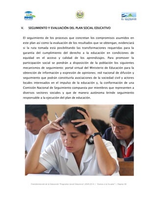 V.   SEGUIMIENTO Y EVALUACIÓN DEL PLAN SOCIAL EDUCATIVO


 El seguimiento de los procesos que concretan los compromisos asumidos en
 este plan así como la evaluación de los resultados que se obtengan, evidenciará
 si la ruta tomada está posibilitando las transformaciones requeridas para la
 garantía del cumplimiento del derecho a la educación en condiciones de
 equidad en el acceso y calidad de los aprendizajes. Para promover la
 participación social se pondrán a disposición de la población los siguientes
 mecanismos de seguimiento: portal virtual del Ministerio de Educación para la
 obtención de información y expresión de opiniones; red nacional de difusión y
 seguimiento que podrán constituirla asociaciones de la sociedad civil y actores
 locales interesados en el impulso de la educación y, la conformación de una
 Comisión Nacional de Seguimiento compuesta por miembros que representen a
 diversos sectores sociales y que de manera autónoma brinde seguimiento
 responsable a la ejecución del plan de educación.




      Transformación de la Educación “Programa Social Educativo” 2009-2014 | “Vamos a la Escuela” | Página 48
 