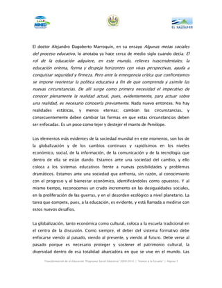 El doctor Alejandro Dagoberto Marroquín, en su ensayo Algunas metas sociales
del proceso educativo, lo anotaba ya hace cerca de medio siglo cuando decía: El
rol de la educación adquiere, en este mundo, relieves trascendentales; la
educación orienta, forma y despeja horizontes con vivas perspectivas, ayuda a
conquistar seguridad y firmeza. Pero ante la emergencia crítica que confrontamos
se impone reorientar la política educativa a fin de que comprenda y asimile las
nuevas circunstancias. De allí surge como primera necesidad el imperativo de
conocer plenamente la realidad actual, pues, evidentemente, para actuar sobre
una realidad, es necesario conocerla previamente. Nada nuevo entonces. No hay
realidades     estáticas,       y    menos         eternas;       cambian         las     circunstancias,      y
consecuentemente deben cambiar las formas en que estas circunstancias deben
ser enfocadas. Es un poco como tejer y destejer el manto de Penélope.


Los elementos más evidentes de la sociedad mundial en este momento, son los de
la globalización y de los cambios continuos y rapidísimos en los niveles
económico, social, de la información, de la comunicación y de la tecnología que
dentro de ella se están dando. Estamos ante una sociedad del cambio, y ello
coloca a los sistemas educativos frente a nuevas posibilidades y problemas
dramáticos. Estamos ante una sociedad que enfrenta, sin razón, al conocimiento
con el progreso y el bienestar económico, identificándolos como opuestos. Y al
mismo tiempo, reconocemos un crudo incremento en las desigualdades sociales,
en la proliferación de las guerras, y en el desorden ecológico a nivel planetario. La
tarea que compete, pues, a la educación, es evidente, y está llamada a medirse con
estos nuevos desafíos.


La globalización, tanto económica como cultural, coloca a la escuela tradicional en
el centro de la discusión. Como siempre, el deber del sistema formativo debe
enfocarse viendo al pasado, viendo al presente, y viendo al futuro. Debe verse al
pasado porque es necesario proteger y sostener el patrimonio cultural, la
diversidad dentro de esa totalidad abarcadora en que se vive en el mundo. Las

      Transformación de la Educación “Programa Social Educativo” 2009-2014 | “Vamos a la Escuela” | Página 5
 