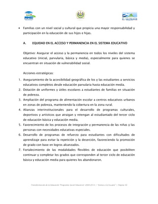 •   Familias con un nivel social y cultural que propicia una mayor responsabilidad y
    participación en la educación de sus hijos e hijas.


    A.    EQUIDAD EN EL ACCESO Y PERMANENCIA EN EL SISTEMA EDUCATIVO


    Objetivo: Asegurar el acceso y la permanencia en todos los niveles del sistema
    educativo (inicial, parvularia, básica y media), especialmente para quienes se
    encuentran en situación de vulnerabilidad social.


    Acciones estratégicas:

1. Aseguramiento de la accesibilidad geográfica de los y las estudiantes a servicios
    educativos completos desde educación parvularia hasta educación media.
2. Dotación de uniformes y útiles escolares a estudiantes de familias en situación
    de pobreza.
3. Ampliación del programa de alimentación escolar a centros educativos urbanos
    en zonas de pobreza, manteniendo la cobertura en la zona rural.
4. Alianzas interinstitucionales para el desarrollo de programas culturales,
    deportivos y artísticos que atraigan y retengan al estudiantado del tercer ciclo
    de educación básica y educación media.
5. Favorecimiento de los procesos de integración y permanencia de las niñas y las
    personas con necesidades educativas especiales.
6. Desarrollo de programas de refuerzo para estudiantes con dificultades de
    aprendizaje para evitar la repetición y la deserción, favoreciendo la promoción
    de grado con base en logros alcanzados.
7. Fortalecimiento de las modalidades flexibles de educación que posibiliten
    continuar y completar los grados que corresponden al tercer ciclo de educación
    básica y educación media para quienes los abandonaron.




         Transformación de la Educación “Programa Social Educativo” 2009-2014 | “Vamos a la Escuela” | Página 50
 