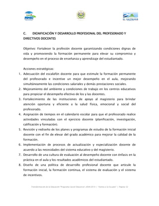 C.    DIGNIFICACIÓN Y DESARROLLO PROFESIONAL DEL PROFESORADO Y
   DIRECTIVOS
   DIRECTIVOS DOCENTES


   Objetivo: Fortalecer la profesión docente garantizando condiciones dignas de
   vida y promoviendo la formación permanente para elevar su compromiso y
   desempeño en el proceso de enseñanza y aprendizaje del estudiantado.


   Acciones estratégicas:
1. Adecuación del escalafón docente para que estimule la formación permanente
   del profesorado e incentive un mejor desempeño en el aula, mejorando
   simultáneamente las condiciones salariales y demás prestaciones sociales.
2. Mejoramiento del ambiente y condiciones de trabajo en los centros educativos
   para propiciar el desempeño efectivo de los y las docentes.
3. Fortalecimiento de las instituciones de apoyo al magisterio para brindar
   atención oportuna y eficiente a la salud física, emocional y social del
   profesorado.
4. Asignación de tiempos en el calendario escolar para que el profesorado realice
   actividades vinculadas con el ejercicio docente (planificación, investigación,
   calificación y formación).
5. Revisión y rediseño de los planes y programas de estudio de la formación inicial
   docente con el fin de elevar del grado académico para mejorar la calidad de la
   formación.
6. Implementación de procesos de actualización y especialización docente de
   acuerdo a las necesidades del sistema educativo y del magisterio.
7. Desarrollo de una cultura de evaluación al desempeño docente con énfasis en la
   práctica en el aula y los resultados académicos del estudiantado.
8. Diseño de una política de desarrollo profesional docente que articule la
   formación inicial, la formación continua, el sistema de evaluación y el sistema
   de incentivos.



        Transformación de la Educación “Programa Social Educativo” 2009-2014 | “Vamos a la Escuela” | Página 52
 