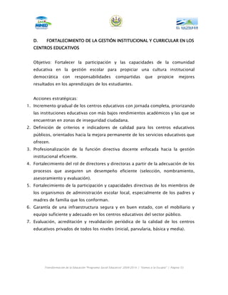 D.     FORTALECIMIENTO DE LA GESTIÓN INSTITUCIONAL Y CURRICULAR EN LOS
   CENTROS EDUCATIVOS


   Objetivo: Fortalecer la participación y las capacidades de la comunidad
   educativa en la gestión escolar para propiciar una cultura institucional
   democrática        con      responsabilidades             compartidas           que      propicie        mejores
   resultados en los aprendizajes de los estudiantes.


   Acciones estratégicas:
1. Incremento gradual de los centros educativos con jornada completa, priorizando
   las instituciones educativas con más bajos rendimientos académicos y las que se
   encuentran en zonas de inseguridad ciudadana.
2. Definición de criterios e indicadores de calidad para los centros educativos
   públicos, orientados hacia la mejora permanente de los servicios educativos que
   ofrecen.
3. Profesionalización de la función directiva docente enfocada hacia la gestión
   institucional eficiente.
4. Fortalecimiento del rol de directores y directoras a partir de la adecuación de los
   procesos que aseguren un desempeño eficiente (selección, nombramiento,
   asesoramiento y evaluación).
5. Fortalecimiento de la participación y capacidades directivas de los miembros de
   los organismos de administración escolar local, especialmente de los padres y
   madres de familia que los conforman.
6. Garantía de una infraestructura segura y en buen estado, con el mobiliario y
   equipo suficiente y adecuado en los centros educativos del sector público.
7. Evaluación, acreditación y revalidación periódica de la calidad de los centros
   educativos privados de todos los niveles (inicial, parvularia, básica y media).




         Transformación de la Educación “Programa Social Educativo” 2009-2014 | “Vamos a la Escuela” | Página 53
 