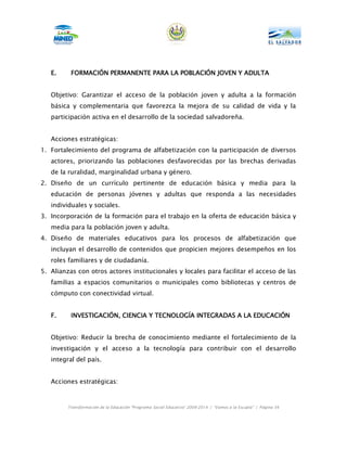 E.     FORMACIÓN PERMANENTE PARA LA POBLACIÓN JOVEN Y ADULTA


   Objetivo: Garantizar el acceso de la población joven y adulta a la formación
   básica y complementaria que favorezca la mejora de su calidad de vida y la
   participación activa en el desarrollo de la sociedad salvadoreña.


   Acciones estratégicas:
1. Fortalecimiento del programa de alfabetización con la participación de diversos
   actores, priorizando las poblaciones desfavorecidas por las brechas derivadas
   de la ruralidad, marginalidad urbana y género.
2. Diseño de un currículo pertinente de educación básica y media para la
   educación de personas jóvenes y adultas que responda a las necesidades
   individuales y sociales.
3. Incorporación de la formación para el trabajo en la oferta de educación básica y
   media para la población joven y adulta.
4. Diseño de materiales educativos para los procesos de alfabetización que
   incluyan el desarrollo de contenidos que propicien mejores desempeños en los
   roles familiares y de ciudadanía.
5. Alianzas con otros actores institucionales y locales para facilitar el acceso de las
   familias a espacios comunitarios o municipales como bibliotecas y centros de
   cómputo con conectividad virtual.


   F.     INVESTIGACIÓN, CIENCIA Y TECNOLOGÍA INTEGRADAS A LA EDUCACIÓN


   Objetivo: Reducir la brecha de conocimiento mediante el fortalecimiento de la
   investigación y el acceso a la tecnología para contribuir con el desarrollo
   integral del país.


   Acciones estratégicas:



         Transformación de la Educación “Programa Social Educativo” 2009-2014 | “Vamos a la Escuela” | Página 54
 