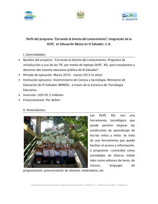 Perfil del programa “Cerrando la brecha del conocimiento”, Integración de la
                                                                                la
                          OLPC en Educación Básica en El Salvador, C.A.


    I. Generalidades
•   Nombre del proyecto: “Cerrando la brecha del conocimiento. Programa de
    introducción y uso de las TIC por medio de laptops OLPC XO, para estudiantes y
    docentes del sistema educativo público de El Salvador”.
•   Período de ejecución: Marzo 2010 – marzo 2014 (4 años)
•   Institución ejecutora: Viceministerio de Ciencia y tecnología, Ministerio de
    Educación de El Salvador (MINED), a través de la Gerencia de Tecnología
    Educativa.
•   Inversión: US$195.3 millones
•   Financiamiento: Por definir


    II. Antecedentes
                                                                        Las       OLPC        XO,       son        una
                                                                        herramienta           tecnológica          que
                                                                        puede        permitir       mejorar        las
                                                                        condiciones de aprendizaje de
                                                                        los/las niños y niñas. Se trata
                                                                        de una herramienta que puede
                                                                        facilitar el acceso a información,
                                                                        a programas –conocidos como
                                                                        actividades de diversa índole
                                                                        tales como editores de texto, de
                                                                        música,              lenguajes             de
    programación, pronunciación de idiomas, matemática, etc.



         Transformación de la Educación “Programa Social Educativo” 2009-2014 | “Vamos a la Escuela” | Página 56
 