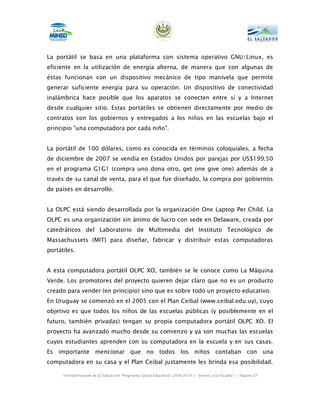 La portátil se basa en una plataforma con sistema operativo GNU/Linux, es
eficiente en la utilización de energía alterna, de manera que con algunas de
éstas funcionan con un dispositivo mecánico de tipo manivela que permite
generar suficiente energía para su operación. Un dispositivo de conectividad
inalámbrica hace posible que los aparatos se conecten entre sí y a Internet
desde cualquier sitio. Estas portátiles se obtienen directamente por medio de
contratos con los gobiernos y entregados a los niños en las escuelas bajo el
principio "una computadora por cada niño".


La portátil de 100 dólares, como es conocida en términos coloquiales, a fecha
de diciembre de 2007 se vendía en Estados Unidos por parejas por US$199.50
en el programa G1G1 (compra uno dona otro, get one give one) además de a
través de su canal de venta, para el que fue diseñado, la compra por gobiernos
de países en desarrollo.


La OLPC está siendo desarrollada por la organización One Laptop Per Child. La
OLPC es una organización sin ánimo de lucro con sede en Delaware, creada por
catedráticos del Laboratorio de Multimedia del Instituto Tecnológico de
Massachussets (MIT) para diseñar, fabricar y distribuir estas computadoras
portátiles.


A esta computadora portátil OLPC XO, también se le conoce como La Máquina
Verde. Los promotores del proyecto quieren dejar claro que no es un producto
creado para vender (en principio) sino que es sobre todo un proyecto educativo.
En Uruguay se comenzó en el 2005 con el Plan Ceibal (www.ceibal.edu.uy), cuyo
objetivo es que todos los niños de las escuelas públicas (y posiblemente en el
futuro, también privadas) tengan su propia computadora portátil OLPC XO. El
proyecto ha avanzado mucho desde su comienzo y ya son muchas las escuelas
cuyos estudiantes aprenden con su computadora en la escuela y en sus casas.
Es importante mencionar que no todos los niños contaban con una
computadora en su casa y el Plan Ceibal justamente les brinda esa posibilidad.

      Transformación de la Educación “Programa Social Educativo” 2009-2014 | “Vamos a la Escuela” | Página 57
 