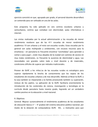 ejercicio consistió en que, agrupado por grado, el personal docente desarrollará
un contenido para ser utilizado en una de las aulas.


Este programa ha sido aplicado en seis centros escolares urbanos y
semiurbanos, centros que contaban con electricidad, aulas informáticas e
internet.


Las visitas realizadas por la actual administración a las escuelas de menor
rendimiento revelaron que de las 411 escuelas de menor rendimiento
académico 19 son urbanas y el resto son escuelas rurales. Estas escuelas por lo
general son aulas multigrado y unidocentes, con escasos recursos para la
enseñanza – en parvularia es frecuente encontrar “corcholatas” para aprender a
contar y para jugar-, están muy alejadas de la ciudad con caminos de acceso en
muy malas condiciones, es frecuente la ausencia de electricidad y agua. Las
necesidades son grandes sobre todo a nivel docente y de materiales,
condiciones difíciles de superar por métodos tradicionales.


Proveer de OLPC a los niños/as de las escuelas rurales es estratégico para
superar rápidamente la brecha de conocimiento que los separa de los
estudiantes de escuelas urbanas y de mas desarrollo. Además al llevar la OLPC a
la casa también se impactando a la familia provocando también su superación,
incluso de los padres. La aplicación de la OLPC facilitaría enormemente la
introducción de los contenidos de ciencia, investigación y tecnología en la
currícula desde parvularia hasta noveno grado, logrando así un verdadero
cambio positivo en la educación a nivel nacional.


II. Objetivos
General: Mejorar sustancialmente el rendimiento académico de los estudiantes
de educación básica (1° - 9° grados) del sistema educativo público nacional, por
medio de la dotación de computadoras OLPC                                XO,      y motivarlos para que



      Transformación de la Educación “Programa Social Educativo” 2009-2014 | “Vamos a la Escuela” | Página 59
 