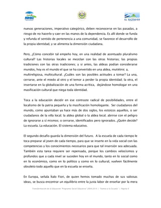 nuevas generaciones, imperativo categórico, deben reconocerse en las pasadas, a
riesgo de no hacerlo y caer en las manos de la dependencia. Es allí donde se funda
y refunda el sentido de pertenencia a una comunidad, se favorece el desarrollo de
la propia identidad, y se alimenta la dimensión ciudadana.


Pero, ¿Cómo concebir tal empeño hoy, en una realidad de acentuado pluralismo
cultural? Las historias locales se mezclan con las otras historias; las propias
tradiciones con las otras tradiciones; y si antes, las aldeas podían considerarse
mundos, hoy es el mundo el que se ha convertido en una aldea, mutiétnic a,
multireligiosa, multicultural. ¿Cuáles son las posibles actitudes a tomar? La una,
cerrarse, ante el miedo al otro y el temor a perder la propia identidad; la otra, el
insertarse en la globalización de una forma acrítica, dejándose homologar en una
masificación cultural que niega toda identidad.


Toca a la educación decidir en ese contraste radical de posibilidades, entre el
localismo de la patria pequeña y la masificación homologante. Ser ciudadanos del
mundo, como apuntaban ya hace más de dos siglos, los estoicos aquellos, o ser
ciudadanos de la villa local; la aldea global o la aldea local; abrirse con el peligro
de ignorarse a sí mismos; o cerrarse, identificados pero ignorados. ¿Quién decide?
La escuela. La educación. El sistema educativo.


El segundo desafío guarda la dimensión del futuro. A la escuela de cada tiempo le
toca preparar al joven de cada tiempo, para que se inserte en la vida social con las
competencias y los conocimientos necesarios para que tal insersión sea adecuada.
También esta tarea requiere ser repensada, porque los cambios velocísimos y
profundos que a cada nivel se suceden hoy en el mundo, tanto en lo social como
en lo económico, como en lo político y como en lo cultural, vuelven fácilmente
obsoleto todo aquello que en la escuela se enseña.


En Europa, señala Ítalo Fiori, de quien hemos tomado muchas de sus valiosas
ideas, se busca encontrar un equilibrio entre la justa labor de enseñar por la mera

      Transformación de la Educación “Programa Social Educativo” 2009-2014 | “Vamos a la Escuela” | Página 6
 