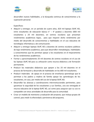 desarrollen nuevos habilidades, a la búsqueda continua de conocimientos y la
    superación personal.


    Específicos:
•   Adquirir y entregar, en un período de cuatro años, 820 mil laptops OLPC XO,
    entre estudiantes de educación básica (1° - 9° grados) y docentes (800 mil
    estudiantes      y   20     mil     docentes),         en    centros       escolares        que      presentan
    rendimientos académicos bajos,                    para que mejoren dicho rendimiento por
    medio del desarrollo de conocimientos y habilidades en el uso educativo de
    tecnologías informáticas y de comunicación.
•   Adquirir y entregar laptops OLPC XO a docentes de centros escolares públicos
    de bajo rendimiento académico, para que desarrollen metodologías, habilidades
    y conocimientos que les permitan apoyar a los estudiantes en el mejoramiento
    de los rendimientos académicos.
•   Formar a aproximadamente 20 mil docentes de centros escolares en el uso de
    las laptops OLPC XO para su utilización como recurso didáctico y de formación
    permanente.
•   Producir los materiales didácticos que apoyen a los 20 mil docentes en el
    proceso de formación y desarrollo de habilidades en los 800 mil estudiantes.
•   Producir materiales de apoyo en el proceso de enseñanza aprendizaje que le
    permitan a los padres y madres de familia apoyar los aprendizajes de los
    estudiantes, en casa, por medio del uso de la laptop OLPC XO.
•   Desarrollar las alianzas y coordinaciones interinstitucionales pertinentes, para
    garantizar la seguridad de los estudiantes y sus familias, una vez entregado el
    recurso educativo de la laptop OLPC XO, así como para asegurar que su uso es
    compatible con otras actividades de desarrollo para la comunidad.
•   Crear un modelo de monitoreo y evaluación del proyecto, que incluya grupos de
    control, para medir la efectividad y pertinencia del programa.




         Transformación de la Educación “Programa Social Educativo” 2009-2014 | “Vamos a la Escuela” | Página 60
 