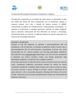 III. Ejecución del programa (Escenarios de ejecución e impacto)


El programa se ejecutará en un período de cuatro años y su desarrollo se dará
por medio del avance de siete componentes que lo conforman, aunque el
proyecto siempre será visto y tratado de manera unitaria. El MINED,
manteniendo su política de fortalecimiento y especialización institucional,                                    se
apoyará en instituciones o unidades ejecutoras externas, la cuales trabajarán
bajo la dirección institucional del Vice Ministerio de Ciencia y Tecnología,
coordinando todas sus acciones y rindiendo reportes de avance y ejecución a la
Gerencia de Tecnologías Educativa.


Escenario 1 de ejecución
Durante la vida del programa se atenderá a aproximadamente 800 mil
estudiantes y 20 mil docentes. Se atenderá anualmente, desde el primer año, a
aproximadamente 205 mil entre docentes y estudiantes. El primer año, serán
incorporados los 411 centros escolares con más bajo desempeño académico.
Esta selección será complementada (hasta llegar a los 205 mil entre estudiantes
y docentes) con centros escolares rurales, que tengan igualmente bajo
desempeño académico y condiciones de ruralidad y pobreza.
En los años posteriores, la selección de los centros escolares pasará por criterios
como: rendimiento académico, priorizando siempre los centros de menor
rendimiento académico; ruralidad, dando ventaja a los centros escolares rurales,
con pocos recursos y acceso limitado a servicios; interés y motivación de la
panta docente y de la comunidad educativa; liderazgo del director del centro
escolar; coherencia de los procesos de planificación escolar con el desarrollo del
proyecto, entre otros.




     Transformación de la Educación “Programa Social Educativo” 2009-2014 | “Vamos a la Escuela” | Página 61
 