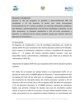 Escenario 2 de ejecución
Durante la vida del programa se atenderá a aproximadamente 800 mil
estudiantes      y    20     mil      docentes.        El     primer       año,      serán       incorporadas
exclusivamente las 411 centros escolares con más bajo desempeño académico,
que atienden a aproximadamente a 80 mil entre estudiantes y docentes. En los
años posteriores, se atendería anualmente a 246 mil entre estudiantes y
docentes. La selección de los centros escolares pasará por criterios como los
descritos en el Escenario 1.


IV. Descripción
El Programa de introducción y uso de tecnología informática por medio de
laptops OLPC XO, para estudiantes del sistema educativo público de El Salvador,
busca mejorar el rendimiento académico y motivar a estudiantes de educación
básica (1° - 9° grados) del sistema educativo público nacional                                        para que
desarrollen nuevos conocimientos y habilidades, por medio de la dotación de
computadoras OLPC XO.


Adquisición de laptops OLPC XO, para estudiantes del sistema educativo público
nacional.


Por medio de un proceso de compra directa a la organización OLPC, en un
período de cuatro años, el MINED adquiriría (Escenario 1) aproximadamente 820
mil laptops XO (205 mil por año) para ser entregadas a aproximadamente 800
mil estudiantes de educación básica del sistema educativo nacional y 20 mil
docentes ó 80 mil el primer año y 740 mil laptops OLPC XO (800 mil estudiantes
y 20 mil docentes) (Escenario 2). El MINED revisará y ajustará las normativas
legales que permitan entregar los equipos para que los estudiantes puedan
utilizar el recurso no sólo en la escuela, sino que también puedan llevarlo a sus
casas, para generar en sus respectivos núcleos familiares un acercamiento con


     Transformación de la Educación “Programa Social Educativo” 2009-2014 | “Vamos a la Escuela” | Página 62
 