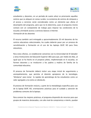 estudiantes y docentes, en un período de cuatro años) se priorizarán aquellos
centros que se ubiquen en zonas rurales. La existencia de centros de cómputo y
el acceso a servicios serán considerados como un elemento que afecta el
desempeño del programa, pero que no lo determina, pues el programa mismo
contará con un componente de trabajo para mejorar las condiciones de la
escuela y brindarle acceso a servicios básicos e Internet.
Formación de los docentes


El recurso también será entregado a aproximadamente 20 mil docentes de los
centros educativos seleccionados, los cuales deberán pasar por un proceso de
sensibilización y formación en el uso de las laptops OLPC XO para fines
educativos.


Para estos efectos, se establecerán convenios con la Universidad de El Salvador
y otras Instituciones de Educación Superior (IES) para que, por medio de ellas, al
igual que se ha hecho en el proyecto piloto, implementado en 6 escuelas, se
formen docentes y se involucren a los padres y madres de familia de la
comunidad educativa.


El proceso de formación deberá incluir una etapa inicial de seguimiento y
acompañamiento, que permita al docente apropiarse de la tecnología,
“blindarse” para tomar la rapidez de aprendizaje de los estudiantes como un
valor agregado y no como un obstáculo.


El proceso de formación incluirá, a parte de la metodología específica para uso
de la laptop OLPC XO, orientaciones prácticas para el cuidado y atención de
problemas comunes de la laptops.


Para conocer las mejores prácticas, el programa dispondrá de recursos para que
grupos de maestros destacados, con alto nivel de compromiso e interés, puedan



     Transformación de la Educación “Programa Social Educativo” 2009-2014 | “Vamos a la Escuela” | Página 64
 