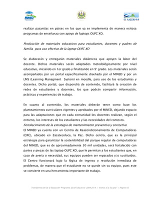 realizar pasantías en países en los que ya se implementa de manera exitosa
programas de enseñanza con apoyo de laptops OLPC XO.


Producción de materiales educativos para estudiantes, docentes y padres de
familia para uso efectivo de la laptop OLPC XO


Se elaborarán y entregarán materiales didácticos que apoyen la labor del
docente. Dichos materiales serán adaptados metodológicamente por nivel
educativo, iniciando en 1er grado y finalizando en 9° grado. Los materiales serán
acompañados por un portal específicamente diseñado por el MINED y por un
LMS (Learning Managment System) en moodle, para uso de los estudiantes y
docentes. Dicho portal, que dispondrá de contenido, facilitará la creación de
redes de estudiantes y docentes, los que podrán compartir información,
prácticas y experiencias de trabajo.


En cuanto al contenido, los materiales deberán tener como base los
planteamientos curriculares vigentes y aprobados por el MINED, dejando espacio
para las adaptaciones que en cada comunidad los docentes realizan, según el
entorno, los intereses de los estudiantes y las necesidades del contexto.
Fortalecimiento de la estrategia de mantenimiento preventivo y correctivo
El MINED ya cuenta con un Centro de Reacondicionamiento de Computadoras
(CRC), ubicado en Zacatecoluca, la Paz. Dicho centro, que es la principal
estrategia para garantizar la sostenibilidad del parque regular de computadoras
del MINED, que es de aproximadamente 30 mil unidades, será fortalecido con
partes y piezas de las laptop OLPC XO, que le permitan a los estudiantes que, en
caso de avería o necesidad, sus equipos pueden ser reparados y/o sustituidos.
El Centro funcionará bajo la lógica de ingreso y resolución inmediata de
problemas, de manera que el estudiante no se quede sin su equipo, pues este
se convierte en una herramienta importante de trabajo.




     Transformación de la Educación “Programa Social Educativo” 2009-2014 | “Vamos a la Escuela” | Página 65
 