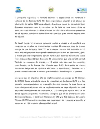 El programa capacitará y formará técnicos y especialistas en hardware y
software de las laptops OLPC XO. Estos especialistas viajarán a las plantas de
fabricación de laptop OLPC para adquirir, de primera mano, los conocimientos y
destrezas necesarias que les permitan ser la base de una masa crítica de
técnicos- especializados. La idea principal será fortalecer el cuidado preventivo
de los equipos, aunque se contará con la capacidad para atender reparaciones
del equipo.


De igual forma, el programa adquirirá partes y piezas y desarrollará una
estrategia de reciclaje de componentes y partes. El programa goza de la gran
ventaja de que la laptop OLPC XO es ecológica: Su vida útil estimada es 2,5
veces más larga que el de un portátil estándar (cinco años en vez de dos); pesa
la mitad que una computadora portátil normal; Sus baterías duran hasta cuatro
veces más que las estándar; Consume 10 veces menos que una portátil normal.
También su consumo de energía es 14 veces más bajo que los requisitos
especificados en la Energy Star; Cumple con RoHS (Restricción de ciertas
Sustancias Peligrosas en aparatos eléctricos y electrónicos). También es la
primera computadora en el mundo que no necesita mercurio para la pantalla.


Se espera que en el primer año de implementación, un equipo de 10 técnicos
del MINED hayan visitado la planta de ensamblaje de las laptop OLPC y se han
formado como especialistas en reparación de estos equipos. De igual forma, se
esperaría que en el primer año de implementación, se haya adquirido un stock
de partes y componentes para laptop OLPC XO como para reparar hasta un 5%
de los equipos adquiridos. Finalmente, se espera que en los primeros dos años
de implementación, el Centro de Atención del CRC y la Red Nacional de Soporte
Técnico (RNST) hayan incrementado sus capacidades de respuesta y atención al
menos en un 15% respecto a la capacidad actual.




     Transformación de la Educación “Programa Social Educativo” 2009-2014 | “Vamos a la Escuela” | Página 66
 