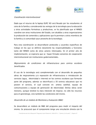 Coordinación interinstitucional


Dado que el recurso de la laptop OLPC XO será llevado por los estudiantes al
ceno de la familia y considerando las ventajas de la tecnología para la educación
y otras actividades formativas y productivas, se ha planificado que el MINED
coordine con otras instituciones del Estado, con alcaldías y otras organizaciones
la producción de contenidos y aplicaciones que le permitan a otros miembros de
la familia y/o comunidad sacar provecho de la tecnología.


Para esta coordinación se desarrollarán protocolos y acuerdos específicos de
trabajo en los que se definirá claramente las responsabilidades y funciones
tanto del MINED como de otros actores interesados. En el primer año de
implementación, se esperaría que se hayan firmado convenios de cooperación
interinstitucional con instituciones gubernamentales.


Mejoramiento de condiciones de infraestructura para centros escolares
beneficiados


El uso de la tecnología será complementado con el desarrollo de pequeñas
obras de mejoramiento y/o reparación de infraestructura e introducción de
servicios (agua, electricidad e internet) en los centros escolares que formarán
parte del programa, además se electrificará a 30 centros educativos que no
poseen    el    servicio,      el    cual      consiste       en:     antena       satelital,      equipo      de
comunicaciones y equipo de generación de electricidad. Dichas obras serán
menores, aunque tendrán la clara intención de mejorar, no sólo los recursos
para el aprendizaje, sino también las condiciones del mismo.


Desarrollo de un módulo de Monitoreo y Evaluación (M&E)


Se desarrollará un módulo de M&E del programa para medir el impacto del
mismo. Se procurará que el componente tenga una vinculación directa con la

     Transformación de la Educación “Programa Social Educativo” 2009-2014 | “Vamos a la Escuela” | Página 67
 