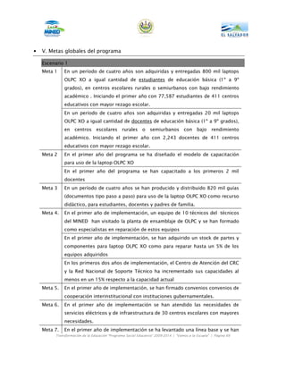 •   V. Metas globales del programa

    Escenario 1
    Meta 1    En un período de cuatro años son adquiridas y entregadas 800 mil laptops
              OLPC XO a igual cantidad de estudiantes de educación básica (1º a 9º
              grados), en centros escolares rurales o semiurbanos con bajo rendimiento
              académico . Iniciando el primer año con 77,587 estudiantes de 411 centros
              educativos con mayor rezago escolar.
              En un período de cuatro años son adquiridas y entregadas 20 mil laptops
              OLPC XO a igual cantidad de docentes de educación básica (1º a 9º grados),
              en centros escolares rurales o                    semiurbanos con bajo                 rendimiento
              académico. Iniciando el primer año con 2,243 docentes de 411 centros
              educativos con mayor rezago escolar.
    Meta 2    En el primer año del programa se ha diseñado el modelo de capacitación
              para uso de la laptop OLPC XO
              En el primer año del programa se han capacitado a los primeros 2 mil
              docentes
    Meta 3    En un período de cuatro años se han producido y distribuido 820 mil guías
              (documentos tipo paso a paso) para uso de la laptop OLPC XO como recurso
              didáctico, para estudiantes, docentes y padres de familia.
    Meta 4.   En el primer año de implementación, un equipo de 10 técnicos del técnicos
              del MINED han visitado la planta de ensamblaje de OLPC y se han formado
              como especialistas en reparación de estos equipos
              En el primer año de implementación, se han adquirido un stock de partes y
              componentes para laptop OLPC XO como para reparar hasta un 5% de los
              equipos adquiridos
              En los primeros dos años de implementación, el Centro de Atención del CRC
              y la Red Nacional de Soporte Técnico ha incrementado sus capacidades al
              menos en un 15% respecto a la capacidad actual
    Meta 5.   En el primer año de implementación, se han firmado convenios convenios de
              cooperación interinstitucional con instituciones gubernamentales.
    Meta 6.   En el primer año de implementación se han atendido las necesidades de
              servicios eléctricos y de infraestructura de 30 centros escolares con mayores
              necesidades.
    Meta 7.   En el primer año de implementación se ha levantado una línea base y se han
         Transformación de la Educación “Programa Social Educativo” 2009-2014 | “Vamos a la Escuela” | Página 69
 