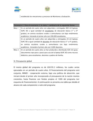 establecido los mecanismos y procesos de Monitoreo y Evaluación.




Escenario 2. Para el escenario 2, la meta 1 cambiaría de la siguiente forma
Meta 1    En un período de cuatro años son adquiridas y entregadas 800 mil laptops
          OLPC XO a igual cantidad de estudiantes de educación básica (1º a 9º
          grados), en centros escolares rurales o semiurbanos con bajo rendimiento
          académico. Iniciando el primer año con 200,000 estudiantes.
          En un período de cuatro años son adquiridas y entregadas 20 mil laptops
          OLPC XO a igual cantidad de docentes de educación básica (1º a 9º grados),
          en centros escolares rurales o                    semiurbanos con bajo                 rendimiento
          académico. Iniciando el primer año con 5,000 docentes.
Meta 3    En un período de cuatro años se han producido y distribuido 820 mil guías
          (documentos tipo paso a paso) para uso de la laptop OLPC XO como recurso
          didáctico, para estudiantes, docentes y padres de familia.


VI. Presupuesto global


El monto global del programa es de US$195.3 millones, los cuales serían
ejecutados en un período de cuatro años. El financiamiento del programa será
conjunto, MINED – cooperación externa, bajo una política de absorción, que
iniciará desde el primer año incorporando al presupuesto de la nación montos
crecientes, hasta financiar con fondos propios el 100% del programa (ver
esquema de financiamiento). A continuación se presenta una tabla que detalla el
alcance de cada componente o rubro del programa:




     Transformación de la Educación “Programa Social Educativo” 2009-2014 | “Vamos a la Escuela” | Página 70
 