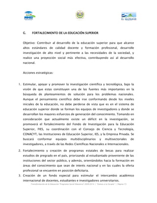 G.    FORTALECIMIENTO DE LA EDUCACIÓN SUPERIOR


   Objetivo: Contribuir al desarrollo de la educación superior para que alcance
   altos estándares de calidad docente y formación profesional, desarrolle
   investigación de alto nivel y pertinente a las necesidades de la sociedad, y
   realice una proyección social más efectiva, contribuyendo así al desarrollo
   nacional.


   Acciones estratégicas:



1. Estimular, apoyar y promover la investigación científica y tecnológica, bajo la
   visión de que estas constituyen una de las fuentes más importantes en la
   búsqueda de planteamientos de solución para los problemas nacionales.
   Aunque el pensamiento científico debe irse conformando desde los niveles
   iniciales de la educación, no debe perderse de vista que es en el sistema de
   educación superior donde se forman los equipos de investigadores y donde se
   desarrollan los mayores esfuerzos de generación del conocimiento. Tomando en
   consideración que actualmente existe un déficit en la investigación, se
   promoverá el fortalecimiento del Fondo de Investigación para la Educación
   Superior, FIES, su coordinación con el Consejo de Ciencia y Tecnología,
   CONACYT, las Instituciones de Educación Superior, IES, y la Empresa Privada. Se
   buscará     conformar           equipos        multidisciplinarios             y     multisectoriales          de
   investigadores, a través de las Redes Científicas Nacionales e Internacionales.

2. Fortalecimiento y creación de programas estatales de becas para realizar
   estudios de pregrado en el país, priorizando al estudiantado proveniente de las
   instituciones del sector público, y además, orientándolos hacia la formación en
   áreas del conocimiento que sean de interés nacional y en las cuales la oferta
   profesional se encuentre en posición deficitaria.
3. Creación de un fondo especial para estimular el intercambio académico
   internacional de docentes, estudiantes e investigadores universitarios.
        Transformación de la Educación “Programa Social Educativo” 2009-2014 | “Vamos a la Escuela” | Página 73
 