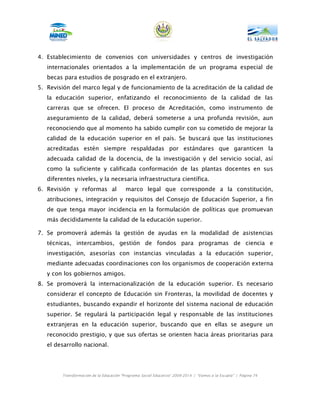 4. Establecimiento de convenios con universidades y centros de investigación
   internacionales orientados a la implementación de un programa especial de
   becas para estudios de posgrado en el extranjero.
5. Revisión del marco legal y de funcionamiento de la acreditación de la calidad de
   la educación superior, enfatizando el reconocimiento de la calidad de las
   carreras que se ofrecen. El proceso de Acreditación, como instrumento de
   aseguramiento de la calidad, deberá someterse a una profunda revisión, aun
   reconociendo que al momento ha sabido cumplir con su cometido de mejorar la
   calidad de la educación superior en el país. Se buscará que las instituciones
   acreditadas estén siempre respaldadas por estándares que garanticen la
   adecuada calidad de la docencia, de la investigación y del servicio social, así
   como la suficiente y calificada conformación de las plantas docentes en sus
   diferentes niveles, y la necesaria infraestructura científica.
6. Revisión y reformas al                marco legal que corresponde a la constitución,
   atribuciones, integración y requisitos del Consejo de Educación Superior, a fin
   de que tenga mayor incidencia en la formulación de políticas que promuevan
   más decididamente la calidad de la educación superior.

7. Se promoverá además la gestión de ayudas en la modalidad de asistencias
   técnicas, intercambios, gestión de fondos para programas de ciencia e
   investigación, asesorías con instancias vinculadas a la educación superior,
   mediante adecuadas coordinaciones con los organismos de cooperación externa
   y con los gobiernos amigos.
8. Se promoverá la internacionalización de la educación superior. Es necesario
   considerar el concepto de Educación sin Fronteras, la movilidad de docentes y
   estudiantes, buscando expandir el horizonte del sistema nacional de educación
   superior. Se regulará la participación legal y responsable de las instituciones
   extranjeras en la educación superior, buscando que en ellas se asegure un
   reconocido prestigio, y que sus ofertas se orienten hacia áreas prioritarias para
   el desarrollo nacional.




        Transformación de la Educación “Programa Social Educativo” 2009-2014 | “Vamos a la Escuela” | Página 74
 