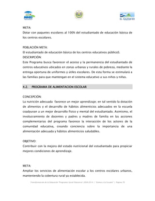 META:
Dotar con paquetes escolares al 100% del estudiantado de educación básica de
los centros escolares.


POBLACIÓN META:
El estudiantado de educación básica de los centros educativos públicoS.
DESCRIPCIÓN:
Este Programa busca favorecer el acceso y la permanencia del estudiantado de
centros educativos ubicados en zonas urbanas y rurales de pobreza, mediante la
entrega oportuna de uniformes y útiles escolares. De esta forma se estimulará a
las familias para que mantengan en el sistema educativo a sus niños y niñas.


4.2.    PROGRAMA DE ALIMENTACION ESCOLAR


CONCEPCIÓN:
La nutrición adecuada favorece un mejor aprendizaje; en tal sentido la dotación
de alimentos y el desarrollo de hábitos alimenticios adecuados en la escuela
coadyuvan a un mejor desarrollo físico y mental del estudiantado. Asimismo, el
involucramiento de docentes y padres y madres de familia en las acciones
complementarias del programa favorece la interacción de los actores de la
comunidad educativa, creando conciencia sobre la importancia de una
alimentación adecuada y hábitos alimenticios saludables.


OBJETIVO:
Contribuir con la mejora del estado nutricional del estudiantado para propiciar
mejores condiciones de aprendizaje.




META:
Ampliar los servicios de alimentación escolar a los centros escolares urbanos,
manteniendo la cobertura rural ya establecida.

       Transformación de la Educación “Programa Social Educativo” 2009-2014 | “Vamos a la Escuela” | Página 76
 