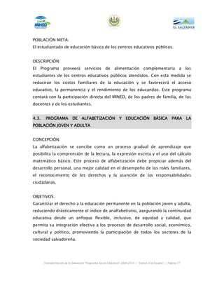 POBLACIÓN META:
El estudiantado de educación básica de los centros educativos públicos.


DESCRIPCIÓN:
El   Programa        proveerá        servicios       de     alimentación          complementaria             a   los
estudiantes de los centros educativos públicos atendidos. Con esta medida se
reducirán los costos familiares de la educación y se favorecerá el acceso
educativo, la permanencia y el rendimiento de los educandos. Este programa
contará con la participación directa del MINED, de los padres de familia, de los
docentes y de los estudiantes.


4.3.    PROGRAMA DE                ALFABETIZACIÓN Y EDUCACIÓN BÁSICA                                   PARA LA
POBLACIÓN JOVEN Y ADULTA


CONCEPCIÓN:
La alfabetización se concibe como un proceso gradual de aprendizaje que
posibilita la comprensión de la lectura, la expresión escrita y el uso del cálculo
matemático básico. Este proceso de alfabetización debe propiciar además del
desarrollo personal, una mejor calidad en el desempeño de los roles familiares,
el reconocimiento de los derechos y la asunción de las responsabilidades
ciudadanas.


OBJETIVOS:
Garantizar el derecho a la educación permanente en la población joven y adulta,
reduciendo drásticamente el índice de analfabetismo, asegurando la continuidad
educativa desde un enfoque flexible, inclusivo, de equidad y calidad, que
permita su integración efectiva a los procesos de desarrollo social, económico,
cultural y político, promoviendo la participación de todos los sectores de la
sociedad salvadoreña.




       Transformación de la Educación “Programa Social Educativo” 2009-2014 | “Vamos a la Escuela” | Página 77
 