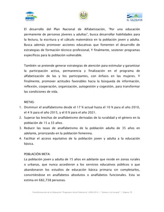 El desarrollo del Plan Nacional de Alfabetización, “Por una educación
   permanente de personas jóvenes y adultas”, busca desarrollar habilidades para
   la lectura, la escritura y el cálculo matemático en la población joven y adulta.
   Busca además promover acciones educativas que fomenten el desarrollo de
   estrategias de formación técnico-profesional, Y finalmente, sostener programas
   específicos para la población vulnerable.


   También se pretende generar estrategias de atención para estimular y garantizar
   la participación activa, permanencia y finalización en el programa de
   alfabetización de las y los participantes, con énfasis en las mujeres. Y
   finalmente, promover actitudes favorables hacia la búsqueda de información,
   reflexión, cooperación, organización, autogestión y cogestión, para transformar
   las condiciones de vida.


   METAS:
1. Disminuir el analfabetismo desde el 17 % actual hasta el 10 % para el año 2010,
   el 4 % para el año 2015, y el 0 % para el año 2021.
2. Superar las brechas de analfabetismo derivadas de la ruralidad y el género en la
   población de 15 a 33 años.
3. Reducir las tasas de analfabetismo de la población adulta de 35 años en
   adelante, priorizando en la población femenina.
4. Facilitar el acceso equitativo de la población joven y adulta a la educación
   básica.


   POBLACIÓN META:
   La población joven y adulta de 15 años en adelante que reside en zonas rurales
   o urbanas, que nunca accedieron a los servicios educativos públicos o que
   abandonaron los estudios de educación básica primaria sin completarlos,
   convirtiéndose en analfabetos absolutos o analfabetos funcionales. Esta se
   estima en 682,738 personas.



        Transformación de la Educación “Programa Social Educativo” 2009-2014 | “Vamos a la Escuela” | Página 78
 