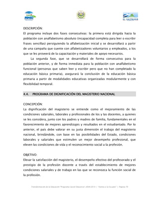 DESCRIPCIÓN:
El programa incluye dos fases consecutivas: la primera está dirigida hacia la
población con analfabetismo absoluto (incapacidad completa para leer o escribir
frases sencillas) persiguiendo la alfabetización inicial y se desarrollará a partir
de una campaña que cuente con alfabetizadores voluntarios y empleados, a los
que se les proveerá de la capacitación y materiales de apoyo necesarios.
       La segunda fase, que se desarrollará de forma consecutiva para la
población anterior, y de forma inmediata para la población con analfabetismo
funcional (personas que saben leer y escribir pero que no han completado la
educación básica primaria), asegurará la conclusión de la educación básica
primaria a partir de modalidades educativas organizadas modularmente y con
flexibilidad temporal.


4.4.    PROGRAMA DE DIGNIFICACIÓN DEL MAGISTERIO NACIONAL


CONCEPCIÓN:
La dignificación del magisterio se entiende como el mejoramiento de las
condiciones salariales, laborales y profesionales de los y las docentes, a quienes
se les considera, junto con los padres y madres de familia, fundamentales en el
favorecimiento de mejores aprendizajes y resultados en el estudiantado. Por lo
anterior, el país debe valorar en su justa dimensión el trabajo del magisterio
nacional, brindándole, con base en las posibilidades del Estado, condiciones
laborales y salariales que estimulen un mejor desempeño profesional, que
eleven las condiciones de vida y el reconocimiento social a la profesión.


OBJETIVO:
Elevar la satisfacción del magisterio, el desempeño efectivo del profesorado y el
prestigio de la profesión docente a través del establecimiento de mejores
condiciones salariales y de trabajo en las que se reconozca la función social de
la profesión.


       Transformación de la Educación “Programa Social Educativo” 2009-2014 | “Vamos a la Escuela” | Página 79
 