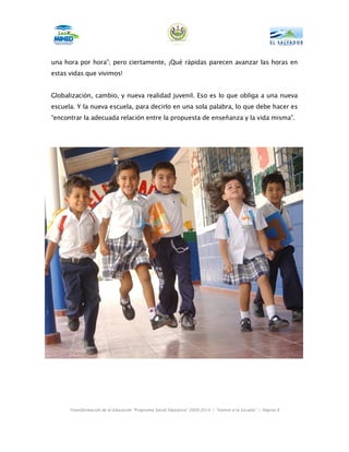una hora por hora”; pero ciertamente, ¡Qué rápidas parecen avanzar las horas en
estas vidas que vivimos!


Globalización, cambio, y nueva realidad juvenil. Eso es lo que obliga a una nueva
escuela. Y la nueva escuela, para decirlo en una sola palabra, lo que debe hacer es
“encontrar la adecuada relación entre la propuesta de enseñanza y la vida misma”.




      Transformación de la Educación “Programa Social Educativo” 2009-2014 | “Vamos a la Escuela” | Página 8
 