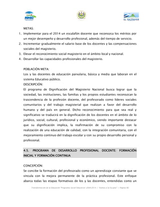 METAS:
1. Implementar para el 2014 un escalafón docente que reconozca los méritos por
   un mejor desempeño y desarrollo profesional, además del tiempo de servicio.
2. Incrementar gradualmente el salario base de los docentes y las compensaciones
   sociales del magisterio.
3. Elevar el reconocimiento social magisterio en el ámbito local y nacional.
4. Desarrollar las capacidades profesionales del magisterio.


   POBLACIÓN META:
   Los y las docentes de educación parvularia, básica y media que laboran en el
   sistema Educativo público.
   DESCRIPCIÓN:
   El programa de Dignificación del Magisterio Nacional busca lograr que la
   sociedad, las instituciones, las familias y los propios estudiantes reconozcan la
   trascendencia de la profesión docente, del profesorado como líderes sociales
   comunitarios y del trabajo magisterial que realizan a favor del desarrollo
   humano y del país en general. Dicho reconocimiento para que sea real y
   significativo se traducirá en la dignificación de los docentes en el ámbito de lo
   jurídico, social, cultural, profesional y económico, siendo importante destacar
   que su dignificación implica, la reafirmación de su compromiso con la
   realización de una educación de calidad, con la integración comunitaria, con el
   mejoramiento continuo del trabajo escolar y con su propio desarrollo personal y
   profesional.


   4.5.    PROGRAMA            DE     DESARROLLO             PROFESIONAL            DOCENTE:           FORMACIÓN
   INICIAL Y FORMACIÓN CONTINUA


   CONCEPCIÓN:
   Se concibe la formación del profesorado como un aprendizaje constante que se
   vincula con la mejora permanente de la práctica profesional. Este enfoque
   abarca todas las etapas formativas de los y las docentes, entendidas como un

          Transformación de la Educación “Programa Social Educativo” 2009-2014 | “Vamos a la Escuela” | Página 80
 