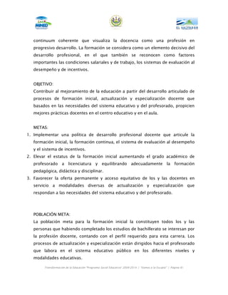 continuum coherente que visualiza la docencia como una profesión en
   progresivo desarrollo. La formación se considera como un elemento decisivo del
   desarrollo profesional, en el que también se reconocen como factores
   importantes las condiciones salariales y de trabajo, los sistemas de evaluación al
   desempeño y de incentivos.


   OBJETIVO:
   Contribuir al mejoramiento de la educación a partir del desarrollo articulado de
   procesos de formación inicial, actualización y especialización docente que
   basados en las necesidades del sistema educativo y del profesorado, propicien
   mejores prácticas docentes en el centro educativo y en el aula.


   METAS:
1. Implementar una política de desarrollo profesional docente que articule la
   formación inicial, la formación continua, el sistema de evaluación al desempeño
   y el sistema de incentivos.
2. Elevar el estatus de la formación inicial aumentando el grado académico de
   profesorado      a    licenciatura        y    equilibrando          adecuadamente             la    formación
   pedagógica, didáctica y disciplinar.
3. Favorecer la oferta permanente y acceso equitativo de los y las docentes en
   servicio a modalidades diversas de actualización y especialización que
   respondan a las necesidades del sistema educativo y del profesorado.




   POBLACIÓN META:
   La población meta para la formación inicial la constituyen todos los y las
   personas que habiendo completado los estudios de bachillerato se interesan por
   la profesión docente, contando con el perfil requerido para esta carrera. Los
   procesos de actualización y especialización están dirigidos hacia el profesorado
   que labora en el sistema educativo público en los diferentes niveles y
   modalidades educativas.

        Transformación de la Educación “Programa Social Educativo” 2009-2014 | “Vamos a la Escuela” | Página 81
 
