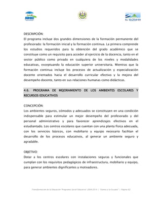 DESCRIPCIÓN:
El programa incluye dos grandes dimensiones de la formación permanente del
profesorado: la formación inicial y la formación continua. La primera comprende
los estudios requeridos para la obtención del grado académico que se
constituye como un requisito para acceder al ejercicio de la docencia, tanto en el
sector público como privado en cualquiera de los niveles y modalidades
educativas, exceptuando la educación superior universitaria. Mientras que la
formación continua incluye los procesos de actualización y especialización
docente orientados hacia el desarrollo curricular efectivo y la mejora del
desempeño docente, tanto en sus relaciones humanas como didácticas.


4.6.    PROGRAMA DE MEJORAMIENTO DE LOS AMBIENTES ESCOLARES Y
RECURSOS EDUCATIVOS


CONCEPCIÓN:
Los ambientes seguros, cómodos y adecuados se constituyen en una condición
indispensable para estimular un mejor desempeño del profesorado y del
personal      administrativo           y   para      favorecer        aprendizajes          efectivos       en   el
estudiantado. Los centros escolares que cuentan con una planta física adecuada,
con los servicios básicos, con mobiliario y equipo necesario facilitan el
desarrollo de los procesos educativos, al generar un ambiente seguro y
agradable.


OBJETIVO:
Dotar a los centros escolares con instalaciones seguras y funcionales que
cumplan con los requisitos pedagógicos de infraestructura, mobiliario y equipo,
para generar ambientes dignificantes y motivadores.




       Transformación de la Educación “Programa Social Educativo” 2009-2014 | “Vamos a la Escuela” | Página 82
 