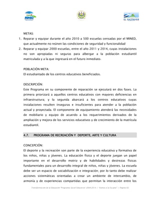 METAS:
1. Reparar y equipar durante el año 2010 a 500 escuelas censadas por el MINED,
   que actualmente no reúnen las condiciones de seguridad y funcionalidad
2. Reparar y equipar 2000 escuelas, entre el año 2011 y 2014, cuyas instalaciones
   no son apropiadas ni seguras para albergar a la población estudiantil
   matriculada y a la que ingresará en el futuro inmediato.


   POBLACIÓN META:
   El estudiantado de los centros educativos beneficiados.


   DESCRIPCIÓN:
   Este Programa en su componente de reparación se ejecutará en dos fases. La
   primera priorizará a aquellos centros educativos con mayores deficiencias en
   infraestructura; y la segunda abarcará a los centros educativos cuyas
   instalaciones resulten inseguras e insuficientes para atender a la población
   actual y proyectada. El componente de equipamiento atenderá las necesidades
   de mobiliario y equipo de acuerdo a los requerimientos derivados de la
   ampliación y mejora de los servicios educativos y de crecimiento de la matrícula
   estudiantil.


   4.7.                 RECREACIÓ
            PROGRAMA DE RECREACIÓN Y DEPORTE, ARTE Y CULTURA


   CONCEPCIÓN:
   El deporte y la recreación son parte de la experiencia educativa y formativa de
   los niños, niñas y jóvenes. La educación física y el deporte juegan un papel
   importante en el desarrollo motriz y de habilidades y destrezas físicas
   fundamentales para un desarrollo integral de niños, niñas y jóvenes. La escuela
   debe ser un espacio de sociabilización e integración; por lo tanto debe realizar
   acciones sistemáticas orientadas a crear un ambiente de intercambio, de
   armonía y de experiencias compartidas que permitan la interacción entre los

          Transformación de la Educación “Programa Social Educativo” 2009-2014 | “Vamos a la Escuela” | Página 83
 