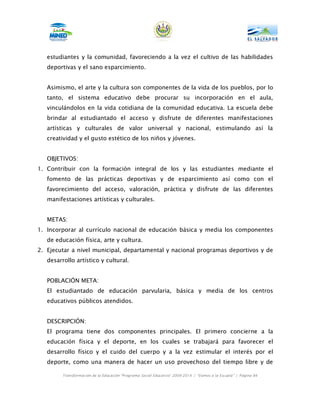 estudiantes y la comunidad, favoreciendo a la vez el cultivo de las habilidades
   deportivas y el sano esparcimiento.


   Asimismo, el arte y la cultura son componentes de la vida de los pueblos, por lo
   tanto, el sistema educativo debe procurar su incorporación en el aula,
   vinculándolos en la vida cotidiana de la comunidad educativa. La escuela debe
   brindar al estudiantado el acceso y disfrute de diferentes manifestaciones
   artísticas y culturales de valor universal y nacional, estimulando así la
   creatividad y el gusto estético de los niños y jóvenes.


   OBJETIVOS:
1. Contribuir con la formación integral de los y las estudiantes mediante el
   fomento de las prácticas deportivas y de esparcimiento así como con el
   favorecimiento del acceso, valoración, práctica y disfrute de las diferentes
   manifestaciones artísticas y culturales.


   METAS:
1. Incorporar al currículo nacional de educación básica y media los componentes
   de educación física, arte y cultura.
2. Ejecutar a nivel municipal, departamental y nacional programas deportivos y de
   desarrollo artístico y cultural.


   POBLACIÓN META:
   El estudiantado de educación parvularia, básica y media de los centros
   educativos públicos atendidos.


   DESCRIPCIÓN:
   El programa tiene dos componentes principales. El primero concierne a la
   educación física y el deporte, en los cuales se trabajará para favorecer el
   desarrollo físico y el cuido del cuerpo y a la vez estimular el interés por el
   deporte, como una manera de hacer un uso provechoso del tiempo libre y de

         Transformación de la Educación “Programa Social Educativo” 2009-2014 | “Vamos a la Escuela” | Página 84
 