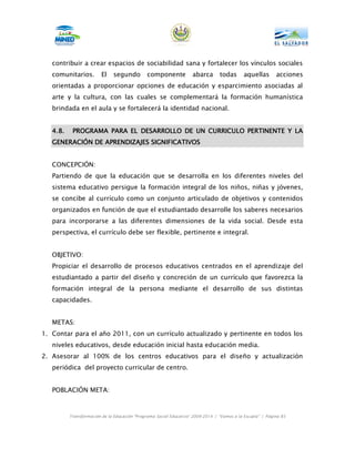 contribuir a crear espacios de sociabilidad sana y fortalecer los vínculos sociales
   comunitarios.         El    segundo         componente           abarca       todas       aquellas       acciones
   orientadas a proporcionar opciones de educación y esparcimiento asociadas al
   arte y la cultura, con las cuales se complementará la formación humanística
   brindada en el aula y se fortalecerá la identidad nacional.


   4.8.    PROGRAMA PARA EL DESARROLLO DE UN CURRICULO PERTINENTE Y LA
   GENERACIÓN DE APRENDIZAJES SIGNIFICATIVOS


   CONCEPCIÓN:
   Partiendo de que la educación que se desarrolla en los diferentes niveles del
   sistema educativo persigue la formación integral de los niños, niñas y jóvenes,
   se concibe al currículo como un conjunto articulado de objetivos y contenidos
   organizados en función de que el estudiantado desarrolle los saberes necesarios
   para incorporarse a las diferentes dimensiones de la vida social. Desde esta
   perspectiva, el currículo debe ser flexible, pertinente e integral.


   OBJETIVO:
   Propiciar el desarrollo de procesos educativos centrados en el aprendizaje del
   estudiantado a partir del diseño y concreción de un currículo que favorezca la
   formación integral de la persona mediante el desarrollo de sus distintas
   capacidades.


   METAS:
1. Contar para el año 2011, con un currículo actualizado y pertinente en todos los
   niveles educativos, desde educación inicial hasta educación media.
2. Asesorar al 100% de los centros educativos para el diseño y actualización
   periódica del proyecto curricular de centro.


   POBLACIÓN META:



          Transformación de la Educación “Programa Social Educativo” 2009-2014 | “Vamos a la Escuela” | Página 85
 