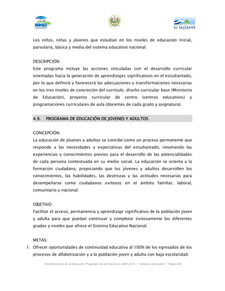 Los niños, niñas y jóvenes que estudian en los niveles de educación inicial,
   parvularia, básica y media del sistema educativo nacional.


   DESCRIPCIÓN:
   Este programa incluye las acciones vinculadas con el desarrollo curricular
   orientadas hacia la generación de aprendizajes significativos en el estudiantado,
   por lo que definirá y favorecerá las adecuaciones y transformaciones necesarias
   en los tres niveles de concreción del currículo: diseño curricular base (Ministerio
   de     Educación),        proyecto        curricular        de     centro       (centros        educativos)      y
   programaciones curriculares de aula (docentes de cada grado y asignatura).


   4.9.    PROGRAMA DE EDUCACIÓN DE JOVENES Y ADULTOS


   CONCEPCIÓN:
   La educación de jóvenes y adultos se concibe como un proceso permanente que
   responde a las necesidades y expectativas del estudiantado, retomando las
   experiencias y conocimientos previos para el desarrollo de las potencialidades
   de cada persona contextuada en su medio social. La educación se orienta a la
   formación ciudadana, propiciando que los jóvenes y adultos desarrollen los
   conocimientos, las habilidades, las destrezas y las actitudes necesarias para
   desempeñarse como ciudadanos exitosos en el ámbito familiar, laboral,
   comunitario y nacional.


   OBJETIVO:
   Facilitar el acceso, permanencia y aprendizaje significativo de la población joven
   y adulta para que puedan continuar y completar exitosamente los diferentes
   grados y niveles que ofrece el Sistema Educativo Nacional.


   METAS:
1. Ofrecer oportunidades de continuidad educativa al 100% de los egresados de los
   procesos de alfabetización y a la población joven y adulta con baja escolaridad.

          Transformación de la Educación “Programa Social Educativo” 2009-2014 | “Vamos a la Escuela” | Página 86
 