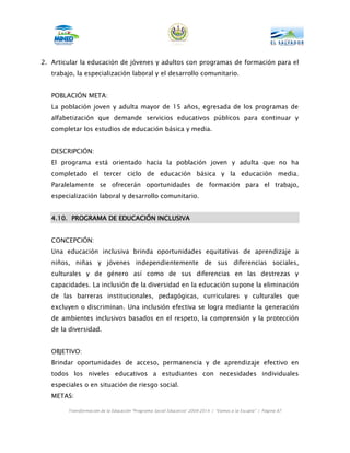 2. Articular la educación de jóvenes y adultos con programas de formación para el
   trabajo, la especialización laboral y el desarrollo comunitario.


   POBLACIÓN META:
   La población joven y adulta mayor de 15 años, egresada de los programas de
   alfabetización que demande servicios educativos públicos para continuar y
   completar los estudios de educación básica y media.


   DESCRIPCIÓN:
   El programa está orientado hacia la población joven y adulta que no ha
   completado el tercer ciclo de educación básica y la educación media.
   Paralelamente se ofrecerán oportunidades de formación para el trabajo,
   especialización laboral y desarrollo comunitario.


   4.10. PROGRAMA DE EDUCACIÓN INCLUSIVA


   CONCEPCIÓN:
   Una educación inclusiva brinda oportunidades equitativas de aprendizaje a
   niños, niñas y jóvenes independientemente de sus diferencias sociales,
   culturales y de género así como de sus diferencias en las destrezas y
   capacidades. La inclusión de la diversidad en la educación supone la eliminación
   de las barreras institucionales, pedagógicas, curriculares y culturales que
   excluyen o discriminan. Una inclusión efectiva se logra mediante la generación
   de ambientes inclusivos basados en el respeto, la comprensión y la protección
   de la diversidad.


   OBJETIVO:
   Brindar oportunidades de acceso, permanencia y de aprendizaje efectivo en
   todos los niveles educativos a estudiantes con necesidades individuales
   especiales o en situación de riesgo social.
   METAS:

        Transformación de la Educación “Programa Social Educativo” 2009-2014 | “Vamos a la Escuela” | Página 87
 