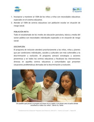 1. Incorporar y mantener al 100% de los niños y niñas con necesidades educativas
   especiales en el sistema educativo.
2. Atender al 100% de centros educativos con población escolar en situación de
   riesgo social.


   POBLACIÓN META:
   Todo el estudiantado de los niveles de educación parvularia, básica y media del
   sector público con necesidades individuales especiales o en situación de riesgo
   social.


   DESCRIPCIÓN:
   El programa de inclusión atenderá prioritariamente a los niños, niñas y jóvenes
   que por condiciones individuales, sociales y culturales son más vulnerables a la
   discriminación y exclusión. El programa activará estrategias y acciones
   preventivas y en todos los centros educativos y focalizará las intervenciones
   directas en aquellos centros educativos y comunidades que presenten
   situaciones problemáticas derivadas de la discriminación y exclusión.




     “Un pueblo que posee su propia escritura no es nada si no posee una escuela donde
                        enseñarle a todos los niños”. Darío Fo, Italia


         Transformación de la Educación “Programa Social Educativo” 2009-2014 | “Vamos a la Escuela” | Página 88
 